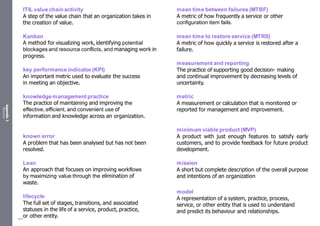 Appendix
2
Resources
ITIL value chain activity
A step of the value chain that an organization takes in
the creation of value.
Kanban
A method for visualizing work, identifying potential
blockages and resource conflicts, and managing work in
progress.
key performance indicator (KPI)
An important metric used to evaluate the success
in meeting an objective.
knowledge management practice
The practice of maintaining and improving the
effective, efficient, and convenient use of
information and knowledge across an organization.
known error
A problem that has been analysed but has not been
resolved.
Lean
An approach that focuses on improving workflows
by maximizing value through the elimination of
waste.
lifecycle
The full set of stages, transitions, and associated
statuses in the life of a service, product, practice,
or other entity.
mean time between failures (MTBF)
A metric of how frequently a service or other
configuration item fails.
mean time to restore service (MTRS)
A metric of how quickly a service is restored after a
failure.
measurement and reporting
The practice of supporting good decision- making
and continual improvement by decreasing levels of
uncertainty.
metric
A measurement or calculation that is monitored or
reported for management and improvement.
minimum viable product (MVP)
A product with just enough features to satisfy early
customers, and to provide feedback for future product
development.
mission
A short but complete description of the overall purpose
and intentions of an organization
model
A representation of a system, practice, process,
service, or other entity that is used to understand
and predict its behaviour and relationships.
544
 
