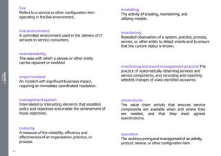 Appendix
2
Resources
live
Refers to a service or other configuration item
operating in the live environment.
live environment
A controlled environment used in the delivery of IT
services to service consumers.
maintainability
The ease with which a service or other entity
can be repaired or modified.
major incident
An incident with significant business impact,
requiring an immediate coordinated resolution.
management system
Interrelated or interacting elements that establish
policy and objectives and enable the achievement of
those objectives.
maturity
Ameasure of the reliability, efficiency and
effectiveness of an organization, practice, or
process.
modelling
The activity of creating, maintaining, and
utilizing models.
monitoring
Repeated observation of a system, practice, process,
service, or other entity to detect events and to ensure
that the current status is known.
monitoring and event management practice The
practice of systematically observing services and
service components, and recording and reporting
selected changes of state identified as events.
obtain/build
The value chain activity that ensures service
components are available when and where they
are needed, and that they meet agreed
specifications.
operation
The routinerunningand managementof an activity,
product, service, or other configurationitem.
545
 