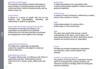 Appendix
2
Resources
operational technology
The hardware and software solutions that detect or
cause changes in physical processes through direct
monitoring and/or control of physical devices such as
valves, pumps, etc.
organization
A person or a group of people that has its own
functions with responsibilities, authorities, and
relationships to achieve its objectives.
organizational change management practice
The practice of ensuring that changes in an
organization are smoothly and successfully
implemented and that lasting benefits are achieved
by managing the human aspects of the changes.
organizational resilience
The ability of an organization to anticipate,
prepare for, respond to, and adapt to unplanned
external influences.
organizational velocity
The speed, effectiveness, and efficiency with which an
organization operates. Organizational velocity
influences time to market, quality, safety,costs, and
risks.
partnership
A relationship between two organizations that
involves working closely together to achieve common
goals and objectives.
performance
A measure of what is achieved or delivered by a system,
person, team, practice, or service.
pilot
A test implementation of a service with a
limited scope in a live environment.
plan
The value chain activity that ensures a shared
understanding of the vision, current status, and
improvement direction for all four dimensions and all
products and services across an organization.
policy
Formally documented management expectations
and intentions, used to direct decisions and
activities.
portfolio management practice
The practice of ensuring that an organization has the
right mix of programmes, projects, products, and
services to execute its strategy within its funding and
resource constraints.
546
 