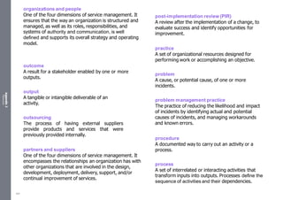 Appendix
2
Resources
organizations and people
One of the four dimensions of service management. It
ensures that the way an organization is structured and
managed, as well as its roles, responsibilities, and
systems of authority and communication, is well
defined and supports its overall strategy and operating
model.
outcome
A result for a stakeholder enabled by one or more
outputs.
output
A tangible or intangible deliverable of an
activity.
outsourcing
The process of having external suppliers
provide products and services that were
previously provided internally.
partners and suppliers
One of the four dimensions of service management. It
encompasses the relationships an organization has with
other organizations that are involved in the design,
development, deployment, delivery, support, and/or
continual improvement of services.
post-implementation review (PIR)
A review after the implementation of a change, to
evaluate success and identify opportunities for
improvement.
practice
A set of organizational resources designed for
performing work or accomplishing an objective.
problem
A cause, or potential cause, of one or more
incidents.
problem management practice
The practice of reducing the likelihood and impact
of incidents by identifying actual and potential
causes of incidents, and managing workarounds
and known errors.
procedure
A documented way to carry out an activity or a
process.
process
A set of interrelated or interacting activities that
transform inputs into outputs. Processes define the
sequence of activities and their dependencies.
547
 