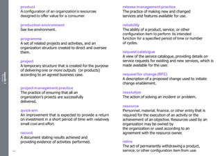 Appendix
2
Resources
product
Aconfiguration of an organization’s resources
designed to offer value for a consumer.
production environment
See live environment.
programme
A set of related projects and activities, and an
organization structure created to direct and oversee
them.
project
A temporary structure that is created for the purpose
of delivering one or more outputs (or products)
according to an agreed business case.
project management practice
The practice of ensuring that all an
organization’s proects are successfully
delivered.
quick win
An improvement that is expected to provide a return
on investment in a short period of time with relatively
small cost and effort.
record
A document stating results achieved and
providing evidence of activities performed.
release management practice
The practice of making new and changed
services and features available for use.
reliability
The ability of a product, service, or other
configuration item to perform its intended
function for a specified period of time or number
of cycles.
request catalogue
A view of the service catalogue, providing details on
service requests for existing and new services, which is
made available for the user.
request for change (RFC)
A description of a proposed change used to initiate
change enablement.
resolution
The action of solving an incident or problem.
resource
Personnel, material, finance, or other entity that is
required for the execution of an activity or the
achievement of an objective. Resources used by an
organization may be owned by
the organization or used according to an
agreement with the resource owner.
retire
The act of permanently withdrawing a product,
service, or other configuration item from use.
548
 