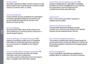 Appendix
2
Resources
service action
Any action required to deliver a service output to a user.
Service actions may be performed by a service provider
resource, by service users, or jointly.
service architecture
A view of all the services provided by an organization.
It includes interactions between the services, and
service models that describe the structure and
dynamics of each service.
service catalogue
Structured information about all the services and
service offerings of a service provider, relevant for a
specific target audience.
service catalogue management practice The
practice of providing a single source of consistent
information on all services and service offerings,
and ensuring that it is available to the relevant
audience.
service configuration management practice The
practice of ensuring that accurate and reliable
information about the configuration
of services, and the configuration items that support
them, is available when and where needed.
service financial management practice The
practice of supporting an organization’s strategies
and plans for service management by ensuring that
the organization’s financial resources and
investments are being used effectively.
service level
One or more metrics that define expected or
achieved service quality.
service level agreement (SLA)
A documented agreement between a service
provider and a customer that identifies both services
required and the expected level of service.
service level management practice
The practice of setting clear business-based targets for
service performance so that the delivery of a service can
be properly assessed, monitored, and managed against
these targets.
service management
A set of specialized organizational capabilities for
enabling value for customers in the form of services.
550
 