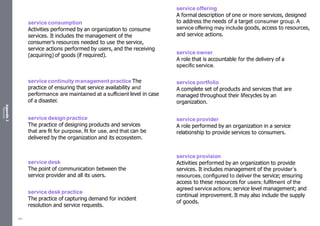 Appendix
2
Resources
service consumption
Activities performed by an organization to consume
services. It includes the management of the
consumer’s resources needed to use the service,
service actions performed by users, and the receiving
(acquiring) of goods (if required).
service continuity management practice The
practice of ensuring that service availability and
performance are maintained at a sufficient level in case
of a disaster.
service design practice
The practice of designing products and services
that are fit for purpose, fit for use, and that can be
delivered by the organization and its ecosystem.
service desk
The point of communication between the
service provider and all its users.
service desk practice
The practice of capturing demand for incident
resolution and service requests.
service offering
A formal description of one or more services, designed
to address the needs of a target consumer group. A
service offering may include goods, access to resources,
and service actions.
service owner
A role that is accountable for the delivery of a
specific service.
service portfolio
A complete set of products and services that are
managed throughout their lifecycles by an
organization.
service provider
A role performed by an organization in a service
relationship to provide services to consumers.
service provision
Activities performed by an organization to provide
services. It includes management of the provider’s
resources, configured to deliver the service; ensuring
access to these resources for users; fulfilment of the
agreed service actions; service level management; and
continual improvement. It may also include the supply
of goods.
551
 