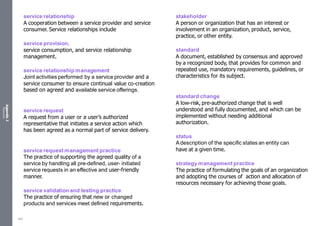 Appendix
2
Resources
service relationship
A cooperation between a service provider and service
consumer. Service relationships include
service provision,
service consumption, and service relationship
management.
service relationship management
Joint activities performed by a service provider and a
service consumer to ensure continual value co-creation
based on agreed and available service offerings.
service request
A request from a user or a user’s authorized
representative that initiates a service action which
has been agreed as a normal part of service delivery.
service request management practice
The practice of supporting the agreed quality of a
service by handling all pre-defined, user- initiated
service requests in an effective and user-friendly
manner.
service validation and testing practice
The practice of ensuring that new or changed
products and services meet defined requirements.
stakeholder
A person or organization that has an interest or
involvement in an organization, product, service,
practice, or other entity.
standard
A document, established by consensus and approved
by a recognized body, that provides for common and
repeated use, mandatory requirements, guidelines, or
characteristics for its subject.
standard change
A low-risk, pre-authorized change that is well
understood and fully documented, and which can be
implemented without needing additional
authorization.
status
Adescription of the specific states an entity can
have at a given time.
strategy management practice
The practice of formulating the goals of an organization
and adopting the courses of action and allocation of
resources necessary for achieving those goals.
552
 