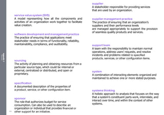 Appendix
2
Resources
service value system (SVS)
A model representing how all the components and
activities of an organization work together to facilitate
value creation.
software development and management practice
The practice of ensuring that applications meet
stakeholder needs in terms of functionality, reliability,
maintainability, compliance, and auditability.
sourcing
The activity of planning and obtaining resources from a
particular source type, which could be internal or
external, centralized or distributed, and open or
proprietary.
specification
A documented description of the properties of
a product, service, or other configuration item.
sponsor
The role that authorizes budget for service
consumption. Can also be used to describe an
organization or individual that provides financial or
other support for an initiative.
supplier
A stakeholder responsible for providing services
that are used by an organization.
supplier management practice
The practice of ensuring that an organization’s
suppliers and their performance levels
are managed appropriately to support the provision
of seamless quality products and services.
support team
A team with the responsibility to maintain normal
operations, address users’ requests, and resolve
incidents and problems related to specified
products, services, or other configuration items.
system
A combination of interacting elements organized and
maintained to achieve one or more stated purposes.
systems thinking
A holistic approach to analysis that focuses on the way
that a system’s constituent parts work, interrelate, and
interact over time, and within the context of other
systems.
553
 