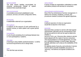 Appendix
2
Resources
technical debt
The total rework backlog accumulated by
choosing workarounds instead of system
solutions that would take longer.
test environment
A controlled environment established to test
products, services, and other configuration items.
third party
A stakeholder external to an organization.
throughput
A measure of the amount of work performed by a
product, service, or other system over a given period
of time.
transaction
A unit of work consisting of an exchange between two
or more participants or systems.
use case
A technique using realistic practical scenarios to define
functional requirements and to design tests.
user
The role that uses services.
value stream
A series of steps an organization undertakes to create
and deliver products and services to consumers.
value streams and processes
One of the four dimensions of service management. It
defines the activities, workflows, controls, and
procedures needed to achieve the agreed objectives.
vision
Adefined aspiration of what an organization
would like to become in the future.
warranty
Assurance that a product or service will meet agreed
requirements. Warranty can be summarized as ‘how
the service performs’ and can be used to determine
whether a
service is ‘fit for use’. Warranty often relates to service
levels aligned with the needs of service consumers.
This may be based on a formal agreement, or it may
be a marketing message or brand image. Warranty
typically addresses such areas as the availability of the
service,
its capacity, levels of security, and continuity. A service
may be said to provide acceptable assurance, or
‘warranty’, if all defined and agreed conditions are
met.
554
 