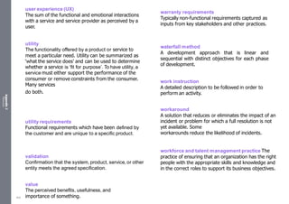 Appendix
2
Resources
user experience (UX)
The sum of the functional and emotional interactions
with a service and service provider as perceived by a
user.
utility
The functionality offered by a product or service to
meet a particular need. Utility can be summarized as
‘what the service does’ and can be used to determine
whether a service is ‘fit for purpose’. To have utility, a
service must either support the performance of the
consumer or remove constraints from the consumer.
Many services
do both.
utility requirements
Functional requirements which have been defined by
the customer and are unique to a specific product.
validation
Confirmation that the system, product, service, or other
entity meets the agreed specification.
value
The perceived benefits, usefulness, and
importance of something.
warranty requirements
Typically non-functional requirements captured as
inputs from key stakeholders and other practices.
waterfall method
A development approach that is linear and
sequential with distinct objectives for each phase
of development.
work instruction
A detailed description to be followed in order to
perform an activity.
workaround
A solution that reduces or eliminates the impact of an
incident or problem for which a full resolution is not
yet available. Some
workarounds reduce the likelihood of incidents.
workforce and talent management practice The
practice of ensuring that an organization has the right
people with the appropriate skills and knowledge and
in the correct roles to support its business objectives.
555
 