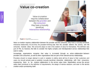 Value co-creation requires collaboration between the provider and the consumer; they have a mutually beneficial,
interactive relationship. At one time, the prevalent thinking was that the provider delivers the service, and the
consumer receives value; the consumer plays no role in the creation of value for themselves. This definition was
part of ITIL v3; however, this fails to consider the highly complex and interdependent service relationships that
exist in reality.
Increasingly, organizations recognize that value is co-created through an active collaboration between
providers and consumers, as well as other organizations that are part of the relevant service relationships.
Providers should no longer attempt to work in isolation to define what will be of value to their customers and
users, but should actively seek to establish mutually beneficial, interactive relationships with their consumers,
empowering them to be creative collaborators in the service value chain. Stakeholders across the service
value chain contribute to the definition of requirements, the design of service solutions, and even to the service
creation and/or provisioning itself.
Module
2
Key
concepts
of
service
management
56
 