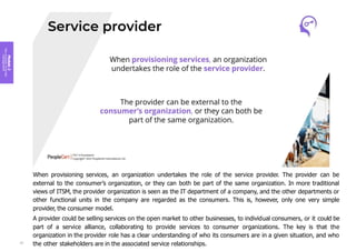 Module
2
Key
concepts
of
service
management
When provisioning services, an organization undertakes the role of the service provider. The provider can be
external to the consumer’s organization, or they can both be part of the same organization. In more traditional
views of ITSM, the provider organization is seen as the IT department of a company, and the other departments or
other functional units in the company are regarded as the consumers. This is, however, only one very simple
provider, the consumer model.
A provider could be selling services on the open market to other businesses, to individual consumers, or it could be
part of a service alliance, collaborating to provide services to consumer organizations. The key is that the
organization in the provider role has a clear understanding of who its consumers are in a given situation, and who
the other stakeholders are in the associated service relationships.
57
 