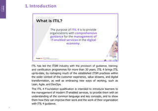Module
1
Introduction
1. Introduction
ITIL has led the ITSM industry with the provision of guidance, training,
and certification programmes for more than 30 years. ITIL 4 brings ITIL
up-to-date, by reshaping much of the established ITSM practices within
the wider context of the customer experience, value streams, and digital
transformation, as well as embracing new ways of working, such as
Lean, Agile, and DevOps.
The ITIL 4 Foundation qualification is intended to introduce learners to
the management of modern IT-enabled services, to provide them with an
understanding of the common language and key concepts, and to show
them how they can improve their work and the work of their organization
with ITIL 4 guidance.
6
 