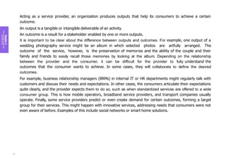 Module
2
Key
concepts
of
service
management
Acting as a service provider, an organization produces outputs that help its consumers to achieve a certain
outcome.
An output is a tangible or intangible deliverable of an activity.
An outcome is a result for a stakeholder enabled by one or more outputs.
It is important to be clear about the difference between outputs and outcomes. For example, one output of a
wedding photography service might be an album in which selected photos are artfully arranged. The
outcome of the service, however, is the preservation of memories and the ability of the couple and their
family and friends to easily recall those memories by looking at the album. Depending on the relationship
between the provider and the consumer, it can be difficult for the provider to fully understand the
outcomes that the consumer wants to achieve. In some cases, they will collaborate to define the desired
outcomes.
For example, business relationship managers (BRMs) in internal IT or HR departments might regularly talk with
customers and discuss their needs and expectations. In other cases, the consumers articulate their expectations
quite clearly, and the provider expects them to do so, such as when standardized services are offered to a wide
consumer group. This is how mobile operators, broadband service providers, and transport companies usually
operate. Finally, some service providers predict or even create demand for certain outcomes, forming a target
group for their services. This might happen with innovative services, addressing needs that consumers were not
even aware of before. Examples of this include social networks or smart home solutions.
72
 