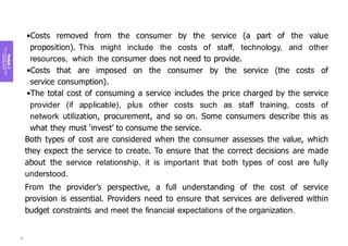 Module
2
Key
concepts
of
service
management
•Costs removed from the consumer by the service (a part of the value
proposition). This might include the costs of staff, technology, and other
resources, which the consumer does not need to provide.
•Costs that are imposed on the consumer by the service (the costs of
service consumption).
•The total cost of consuming a service includes the price charged by the service
provider (if applicable), plus other costs such as staff training, costs of
network utilization, procurement, and so on. Some consumers describe this as
what they must ‘invest’ to consume the service.
Both types of cost are considered when the consumer assesses the value, which
they expect the service to create. To ensure that the correct decisions are made
about the service relationship, it is important that both types of cost are fully
understood.
From the provider’s perspective, a full understanding of the cost of service
provision is essential. Providers need to ensure that services are delivered within
budget constraints and meet the financial expectations of the organization.
76
 