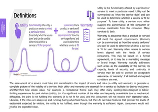 Module
2
Key
concepts
of
service
management
Utility is the functionality offered by a product or
service to meet a particular need. Utility can be
summarized as ‘what the service does’ and can
be used to determine whether a service is ‘fit for
purpose’. To have utility, a service must either
support the performance of the consumer or
remove constraints from the consumer. Many
services do both.
Warranty is assurance that a product or service
will meet the agreed requirements. Warranty
can be summarized as ‘how the service performs’
and can be used to determine whether a service
is ‘fit for use’. Warranty often relates to service
levels aligned with the needs of service
consumers. This may be based on a formal
agreement, or it may be a marketing message
or brand image. Warranty typically addresses
such areas as the availability of the service, its
capacity, levels of security, and continuity. A
service may be said to provide an acceptable
assurance, or ‘warranty’, if all defined and agreed
conditions are met.
The assessment of a service must take into consideration the impact of costs and risks on utility and warranty to generate a
complete picture of the viability of a service. Both utility and warranty are essential for a service to facilitate its desired outcomes
and therefore help create value. For example, a recreational theme park may offer many exciting rides designed to deliver
thrilling experiences for park visitors (utility), but if a significant number of the rides are frequently unavailable due to mechanical
difficulties, the park is not fulfilling the warranty (it is not fit for use), and the consumers will not receive their expected value.
Likewise, if the rides are always up and running during advertised hours, but they do not have features that provide the levels of
excitement expected by visitors, the utility is not fulfilled, even though the warranty is sufficient. Again, consumers would not
receive the expected value.
80
 