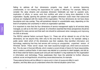 Module
3
Key
concepts
of
ITIL
4
Failing to address all four dimensions properly may result in services becoming
undeliverable, or not meeting the expectations for quality or efficiency. For example, failing to
consider the value streams and processes dimension holistically can lead to wasteful work,
duplication of efforts, or worse, work that conflicts with what is being done elsewhere in the
organization. Equally, ignoring the partners and suppliers dimension could mean that outsourced
services are misaligned with the needs of the organization. The four dimensions do not have sharp
boundaries and may overlap. They will sometimes interact in unpredictable ways, depending on the
level of complexity and uncertainty in which an organization operates.
It is important to note that the four dimensions of service management apply to all services being
managed, as well as to the SVS in general. It is therefore essential that these perspectives should be
considered for every service and that each one should be addressed when managing and improving
the SVS at all levels.
The PESTLE external factors surround Figure 3.1. These can all be relevant to any of the four
dimensions; do not assume they refer only to the ones they are close to. For example: asking a
public sector client which of the dimensions was their weakest, they identified information and
technology, explaining that they had servers still running an unsupported, unpatched version of
Windows Server. These server issues had been caused by budget cuts, which were an economic
fact. The city was in financial difficulty, which created a social climate of desire for fiscal responsibility,
which created a political factor. A new mayor was elected on a promise to slash budgets, and did so.
All of these external factors caused push and pull and resulted in a big weakness for the organization
in information and technology. Those weaknesses then have the potential to further influence
political, social, and legal factors, should they causedatabreaches, for example.
These external factors will be different in nature and in chain of cause and effect in each
situation, and they allow you to understand where the internal situation came from.
96
 