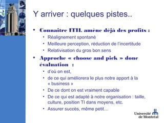 Y arriver : quelques pistes..
• Connaitre ITIL amène déjà des profits :
   • Réalignement spontané
   • Meilleure perception, réduction de l’incertitude
   • Relativisation du gros bon sens
• Approche « choose and pick » donc
  évaluation :
   • d’où on est,
   • de ce qui améliorera le plus notre apport à la
     « business »
   • De ce dont on est vraiment capable
   • De ce qui est adapté à notre organisation : taille,
     culture, position TI dans moyens, etc.
   • Assurer succès, même petit…
 