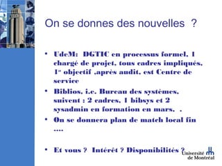 On se donnes des nouvelles ?

• UdeM: DGTIC en processus formel, 1
  chargé de projet, tous cadres impliqués,
  1er objectif ,après audit, est Centre de
  service
• Biblios, i.e. Bureau des systèmes,
  suivent : 2 cadres, 1 bibsys et 2
  sysadmin en formation en mars, .
• On se donnera plan de match local fin
  ….

• Et vous ? Intérêt ? Disponibilités ?
 