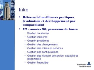 Intro
• Référentiel meilleures pratiques
  (évaluation et développement par
  comparaison)
• V2 : années 90, processus de bases
   • Soutien du service
   • Gestion incidents
   • Gestion problèmes
   • Gestion des changements
   • Gestion des mises en services
   • Gestion des configurations
   • Gestion des niveaux de service, capacité et
     disponibilité
   • Gestion financière
 