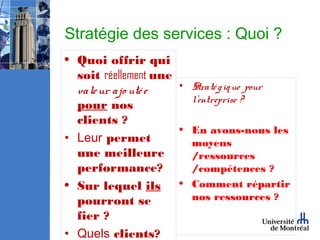 Stratégie des services : Quoi ?
• Quoi offrir qui
  soit réellement une
  vale ur ajo uté e   • Straté g iq ue pour
                        l’entreprise ?
  pour nos
  clients ?
                      • En avons-nous les
• Leur permet           moyens
  une meilleure         /ressources
  performance?          /compétences ?
• Sur lequel ils • Comment répartir
  pourront se           nos ressources ?
  fier ?
• Quels clients?
 