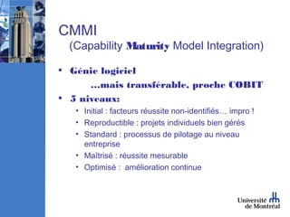 CMMI
  (Capability Maturity Model Integration)

• Génie logiciel
      …mais transférable, proche COBIT
• 5 niveaux:
   • Initial : facteurs réussite non-identifiés… impro !
   • Reproductible : projets individuels bien gérés
   • Standard : processus de pilotage au niveau
     entreprise
   • Maîtrisé : réussite mesurable
   • Optimisé : amélioration continue
 