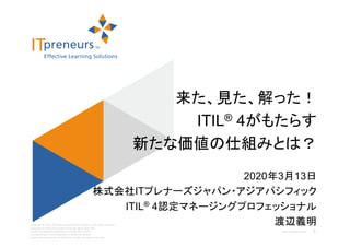 www.ITpreneurs.com
Copyright © 2020, ITpreneurs Japan Asia Pacific Inc. All rights reserved.
Copyright © AXELOS Limited 2019. All rights reserved.
ITIL® is a registered trademark of AXELOS Limited,
The Swirl logo™ is a trademark of AXELOS Limited,
used under permission of AXELOS Limited. All rights reserved.
2020年3月13日
株式会社ITプレナーズジャパン・アジアパシフィック
ITIL® 4認定マネージングプロフェッショナル
渡辺義明
来た、見た、解った！
ITIL® 4がもたらす
新たな価値の仕組みとは？
1
 
