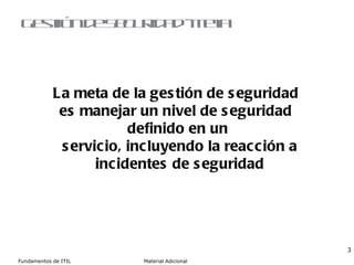 Gestión de Seguridad - Meta La meta de la gestión de seguridad  es manejar un nivel de seguridad  definido en un servicio, incluyendo la reacción a incidentes de seguridad 