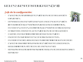 Roles y responsabilidades (I/II) Jefe de la configuración: Evalúa los sistemas de gestión de la configuración existentes Desarrolla los estándares del proceso de gestión (información que será registrada, procedimientos, funciones, planes, elementos que serán controlados) Entrena al personal de gestión de la configuración Crea el plan de implementación de la gestión Propone las interfaces con otros procesos Planifica y ejecuta la carga y mantenimiento de la CMDB Evalúa herramientas para la gestión de acuerdo a los requerimientos técnicos y el presupuesto Realiza la auditoria para verificar que la CMDB refleja la realidad 