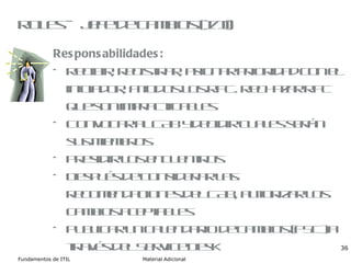 Roles – Jefe de cambios (I/II) Responsabilidades: Recibir, registrar, asignar prioridad con el iniciador, a todos los RFC. Rechazar RFC que son impracticables Convocar al CAB y decidir cuales serán sus miembros Presidir los encuentros Después de considerar las recomendaciones del CAB, autorizar los cambios aceptables Publicar un calendario de cambios (FSC) a través del Service Desk 