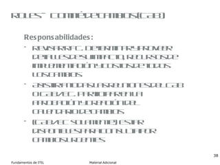 Roles – Comité de cambios (CAB) Responsabilidades: Revisar RFC. Determinar y proveer detalles de su impacto, recursos de implementación y costos de todos los cambios Asistir a todas las reuniones del CAB o CAB/EC. Participar en la aprobación y creación del calendario de cambios (CAB/EC solamente). Estar disponibles para consulta por cambios urgentes 
