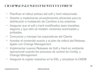 Objetivos de Release Management Planificar el rollout exitoso del soft y hard relacionado Diseñar e implementar procedimientos eficientes para la distribución e instalación de Cambios a los sistemas Asegurar que el soft y hard modificados sean trazables, seguros y que sólo se instalen versiones autorizadas y probadas. Comunicar y manejar las expectativas del Cliente Acordar el contenido exacto y el plan de rollout del Release, ligado con Change Management. Implementar nuevos Releases de Soft y Hard en ambiente operacional usando los procesos de control de Config. y Change Management Asegurar la copias maestras en la DSL y actualizar la CMDB 