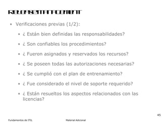Release Management Verificaciones previas (1/2): ¿ Están bien definidas las responsabilidades? ¿ Son confiables los procedimientos? ¿ Fueron asignados y reservados los recursos? ¿ Se poseen todas las autorizaciones necesarias? ¿ Se cumplió con el plan de entrenamiento? ¿ Fue considerado el nivel de soporte requerido? ¿ Están resueltos los aspectos relacionados con las licencias? 