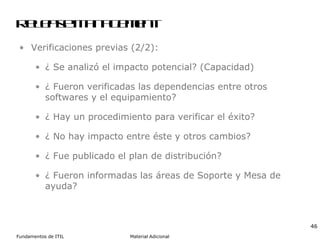 Release Management Verificaciones previas (2/2): ¿ Se analizó el impacto potencial? (Capacidad) ¿ Fueron verificadas las dependencias entre otros softwares y el equipamiento? ¿ Hay un procedimiento para verificar el éxito? ¿ No hay impacto entre éste y otros cambios? ¿ Fue publicado el plan de distribución? ¿ Fueron informadas las áreas de Soporte y Mesa de ayuda? 
