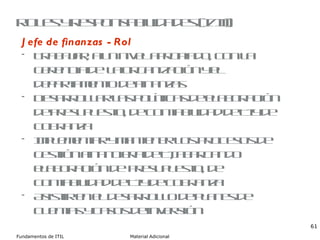 Roles y responsabilidades (I/III) Jefe de finanzas - Rol Trabajar, a un nivel apropiado, con la gerencia de  la organización y el departamento de finanzas Desarrollar las políticas de elaboración de presupuesto, de contabilidad de TI y de cobranza Implementar y mantener los procesos de gestión financiera de TI, abarcando elaboración de  presupuesto, de contabilidad de TI y de cobranza Asistir en el desarrollo de planes de cuentas y casos de inversión 