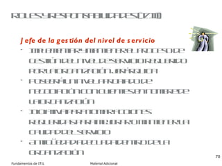 Roles y responsabilidades (I/III) Jefe de la gestión del nivel de servicio Implementar y mantener el proceso de gestión del nivel de servicio requerido por la organización jerárquica Poseerá un nivel apropiado de negociación con clientes en nombre de la organización Iniciativa para tomar acciones requeridas para mejorar o mantener la calidad del servicio Antigüedad adecuada dentro de la organización 
