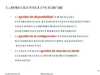Ejemplo de proceso (III/III) La  gestión de disponibilidad  se  involucra  considerando actualizaciones de hardware para asegurar el cumplimiento de los niveles requeridos de disponibilidad y fiabilidad La  gestión de la configuración  se asegura de que la información de la CMDB está actualizada en todo el proceso El proceso de la  gestión de relación al cliente  coordina con el Cliente para informar el progreso 