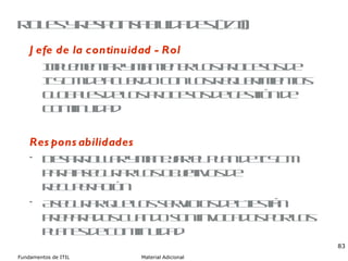 Roles y responsabilidades (I/II) Jefe de la continuidad - Rol Implementar y mantener los procesos de ITSCM de acuerdo con los requerimientos globales de los procesos de gestión de continuidad Responsabilidades Desarrollar y manejar el plan de ITSCM para asegurar los objetivos de recuperación Asegurar que los servicios de TI están preparados cuando son invocados por los planes de continuidad 