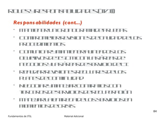 Roles y responsabilidades (II/II) Responsabilidades (cont...) Mantener un cronograma de pruebas Comprometer revisiones de calidad de los procedimientos Comunicar y mantener alineados los objetivos de ITSCM con las áreas de negocios y las áreas de servicio de TI Realizar revisiones regulares de los planes de continuidad Negociar y manejar contratos con terceros de servicios de recuperación Manejar la entrega de los servicios en momentos de crisis 