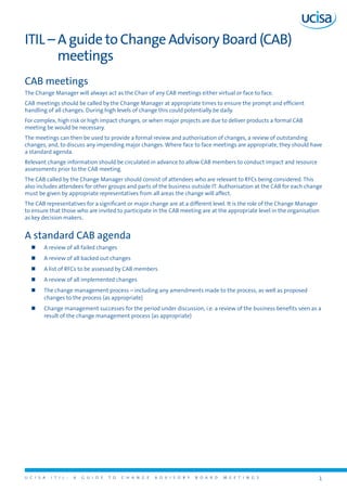 U C I S A I T I L : A G U I D E T O C H A N G E A D V I S O R Y B O A R D M E E T I N G S 1 
ITIL – A guide to Change Advisory Board (CAB) 
meetings 
CAB meetings 
The Change Manager will always act as the Chair of any CAB meetings either virtual or face to face. 
CAB meetings should be called by the Change Manager at appropriate times to ensure the prompt and efficient 
handling of all changes. During high levels of change this could potentially be daily. 
For complex, high risk or high impact changes, or when major projects are due to deliver products a formal CAB 
meeting be would be necessary. 
The meetings can then be used to provide a formal review and authorisation of changes, a review of outstanding 
changes, and, to discuss any impending major changes. Where face to face meetings are appropriate, they should have 
a standard agenda. 
Relevant change information should be circulated in advance to allow CAB members to conduct impact and resource 
assessments prior to the CAB meeting. 
The CAB called by the Change Manager should consist of attendees who are relevant to RFCs being considered. This 
also includes attendees for other groups and parts of the business outside IT. Authorisation at the CAB for each change 
must be given by appropriate representatives from all areas the change will affect. 
The CAB representatives for a significant or major change are at a different level. It is the role of the Change Manager 
to ensure that those who are invited to participate in the CAB meeting are at the appropriate level in the organisation 
as key decision makers. 
A standard CAB agenda 
„„ A review of all failed changes 
„„ A review of all backed out changes 
„„ A list of RFCs to be assessed by CAB members 
„„ A review of all implemented changes 
„„ The change management process – including any amendments made to the process, as well as proposed 
changes to the process (as appropriate) 
„„ Change management successes for the period under discussion, i.e. a review of the business benefits seen as a 
result of the change management process (as appropriate) 
 