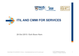 ITIL AND CMMI FOR SERVICES
28 Oct 2015 / Goh Boon Nam
(Total Slides=107) 24/03/2016 12:35 pm - d:issslideshareitil and cmmi for service.pptx
© 2015 National University of
Singapore. All Rights Reserved
1
 