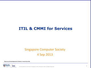 © 2013 National University of Singapore unless otherwise stated. All Rights Reserved.
ITIL & CMMI for Services
1
Singapore Computer Society
4 Sep 2013
Please see Acknowledgements & Notices in second last slide
 