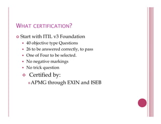 WHAT CERTIFICATION?
 Start with ITIL v3 Foundation
   40 objective type Questions
   26 to be answered correctly, to pass
   One f Four t b selected.
   O of F       to be l t d
   No negative markings
   No trick question
            q
    Certified by:
     APMG through EXIN and ISEB
               g
 