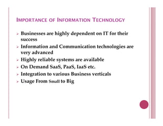 IMPORTANCE OF INFORMATION TECHNOLOGY

 Businesses are highly dependent on IT for their
 success
 Information and Communication technologies are
 very advanced
    y
 Highly reliable systems are available
 On Demand SaaS, PaaS, IaaS etc.
 Integration to various Business verticals
 Usage From Small to Big
 
