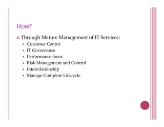 HOW?
 Through Mature Management of IT Services:
      g             g
   Customer Centric
   IT Governance
   Performance f
   P f           focus
   Risk Management and Control
   Interrelationship
                   p
   Manage Complete Lifecycle
 