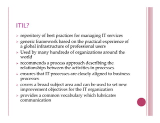 ITIL?
 repository of best practices for managing IT services
 generic framework based on the practical experience of
 a global infrastructure of professional users
 Used by many hundreds of organizations around the
        y      y                 g
 world
 recommends a process approach describing the
 relationships between the activities in p
            p                            processes
 ensures that IT processes are closely aligned to business
 processes
 covers a broad subject area and can be used to set new
 improvement objectives for the IT organization
 provides a common vocabulary which lubricates
 communication
 