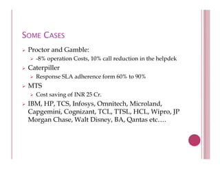 SOME CASES
 Proctor and Gamble:
   -8% operation Costs, 10% call reduction in the helpdek
 Caterpiller
   Response SLA adherence form 60% to 90%
 MTS
   Cost saving of INR 25 Cr
                         Cr.
 IBM, HP, TCS, Infosys, Omnitech, Microland,
 Capgemini, Cognizant, TCL, TTSL, HCL, Wipro, JP
 Morgan Chase, Walt Disney, BA, Qantas etc….
 