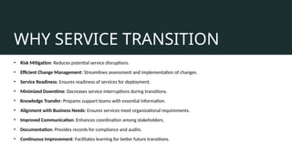 WHY SERVICE TRANSITION
• Risk Mitigation: Reduces potential service disruptions.
• Efficient Change Management: Streamlines assessment and implementation of changes.
• Service Readiness: Ensures readiness of services for deployment.
• Minimized Downtime: Decreases service interruptions during transitions.
• Knowledge Transfer: Prepares support teams with essential information.
• Alignment with Business Needs: Ensures services meet organizational requirements.
• Improved Communication: Enhances coordination among stakeholders.
• Documentation: Provides records for compliance and audits.
• Continuous Improvement: Facilitates learning for better future transitions.
 