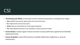CSI
• The Deming Cycle (PDCA): A framework used for continual improvement, consisting of four stages:
o Plan: Identify improvement opportunities and create action plans.
o Do: Implement the improvement plans.
o Check: Measure and evaluate the results against objectives.
o Act: Make adjustments based on the evaluation to refine the process further.
• Service Review: Conduct regular reviews of services to assess performance against SLAs and identify
improvement areas.
• Process Evaluation: Assess ITSM processes to identify inefficiencies, bottlenecks, or areas for
enhancement.
 