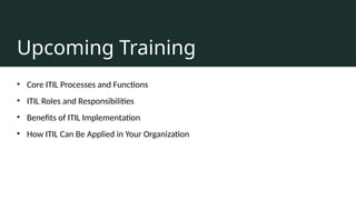 Upcoming Training
• Core ITIL Processes and Functions
• ITIL Roles and Responsibilities
• Benefits of ITIL Implementation
• How ITIL Can Be Applied in Your Organization
 