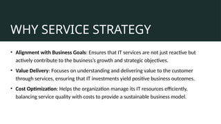 WHY SERVICE STRATEGY
• Alignment with Business Goals: Ensures that IT services are not just reactive but
actively contribute to the business’s growth and strategic objectives.
• Value Delivery: Focuses on understanding and delivering value to the customer
through services, ensuring that IT investments yield positive business outcomes.
• Cost Optimization: Helps the organization manage its IT resources efficiently,
balancing service quality with costs to provide a sustainable business model.
 