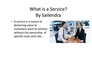 What is a Service?
By Sailendra
• A service is a means of
delivering value to
customers want to achieve
without the ownership of
specific costs and risks.

 