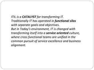 ITIL is a  CATALYST  for transforming IT. Traditionally IT has operated in  functional silos  with separate goals and obje...